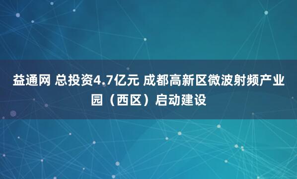益通网 总投资4.7亿元 成都高新区微波射频产业园（西区）启动建设