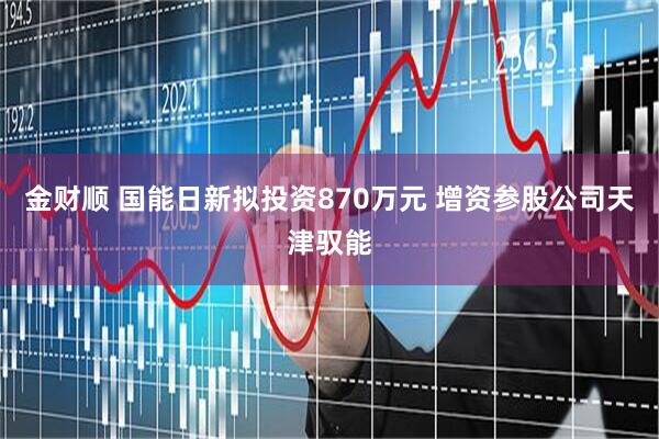 金财顺 国能日新拟投资870万元 增资参股公司天津驭能