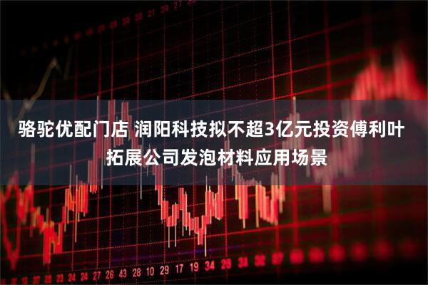 骆驼优配门店 润阳科技拟不超3亿元投资傅利叶  拓展公司发泡材料应用场景