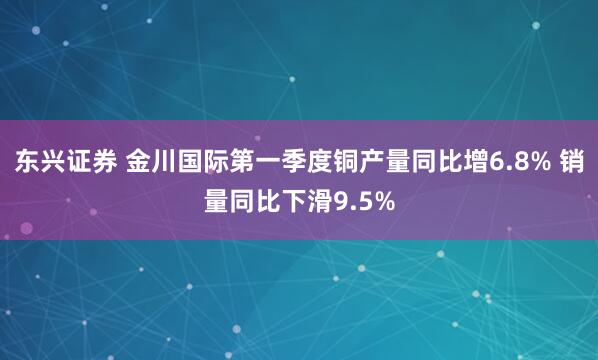 东兴证券 金川国际第一季度铜产量同比增6.8% 销量同比下滑9.5%