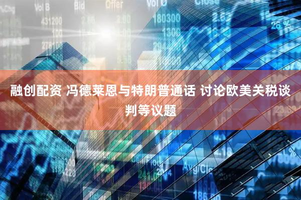融创配资 冯德莱恩与特朗普通话 讨论欧美关税谈判等议题