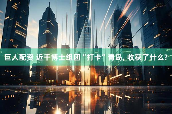 巨人配资 近千博士组团“打卡”青岛, 收获了什么?