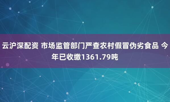 云沪深配资 市场监管部门严查农村假冒伪劣食品 今年已收缴1361.79吨