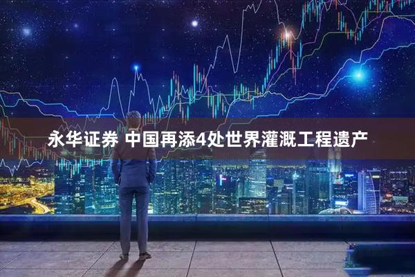 永华证券 中国再添4处世界灌溉工程遗产