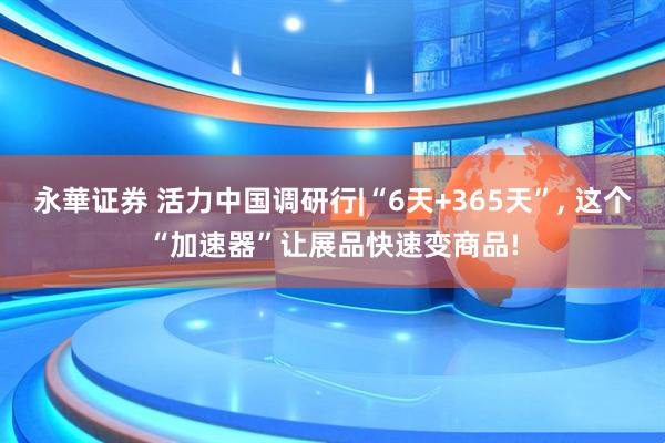 永華证券 活力中国调研行|“6天+365天”, 这个“加速器”让展品快速变商品!