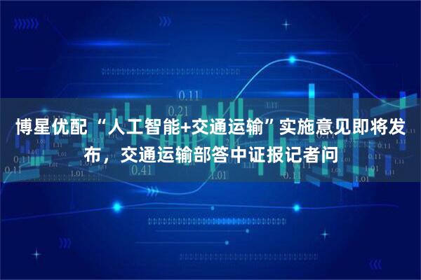 博星优配 “人工智能+交通运输”实施意见即将发布，交通运输部答中证报记者问