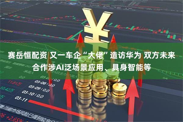 赛岳恒配资 又一车企“大佬”造访华为 双方未来合作涉AI泛场景应用、具身智能等