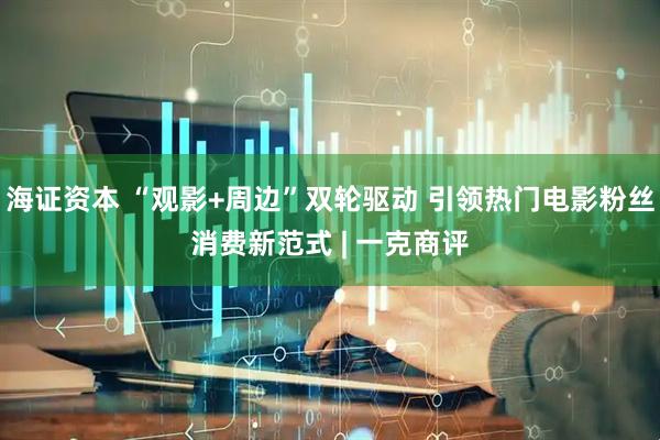 海证资本 “观影+周边”双轮驱动 引领热门电影粉丝消费新范式 | 一克商评