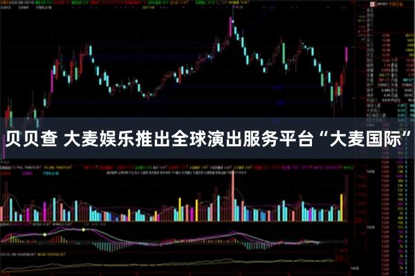 贝贝查 大麦娱乐推出全球演出服务平台“大麦国际”