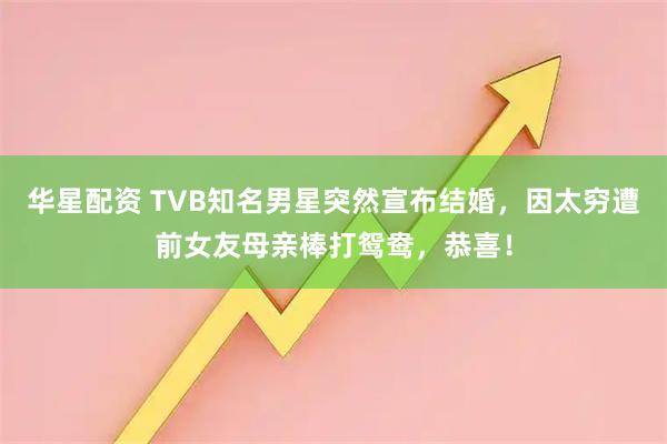 华星配资 TVB知名男星突然宣布结婚，因太穷遭前女友母亲棒打鸳鸯，恭喜！