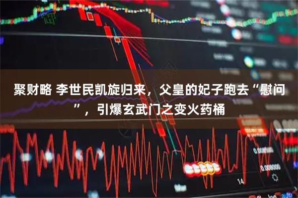 聚财略 李世民凯旋归来，父皇的妃子跑去“慰问”，引爆玄武门之变火药桶