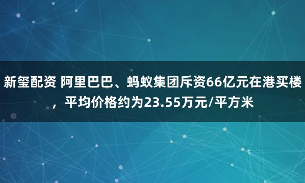 新玺配资 阿里巴巴、蚂蚁集团斥资66亿元在港买楼，平均价格约为23.55万元/平方米