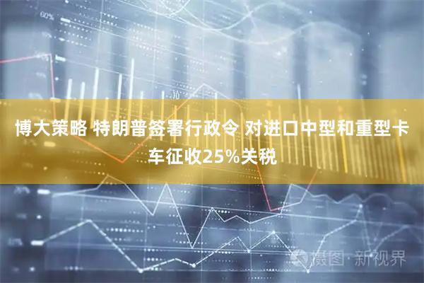 博大策略 特朗普签署行政令 对进口中型和重型卡车征收25%关税