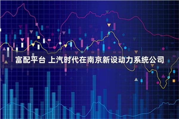 富配平台 上汽时代在南京新设动力系统公司