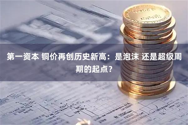 第一资本 铜价再创历史新高：是泡沫 还是超级周期的起点？