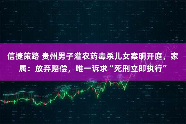 信捷策路 贵州男子灌农药毒杀儿女案明开庭，家属：放弃赔偿，唯一诉求“死刑立即执行”