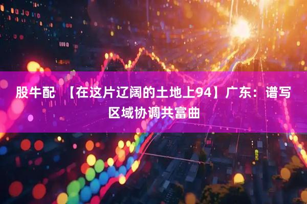 股牛配  【在这片辽阔的土地上94】广东：谱写区域协调共富曲