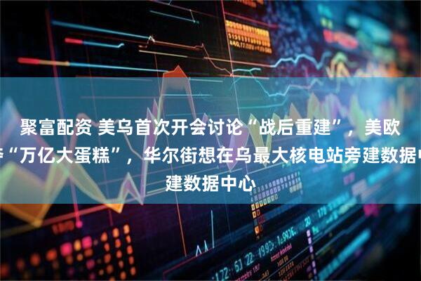 聚富配资 美乌首次开会讨论“战后重建”，美欧争夺“万亿大蛋糕”，华尔街想在乌最大核电站旁建数据中心