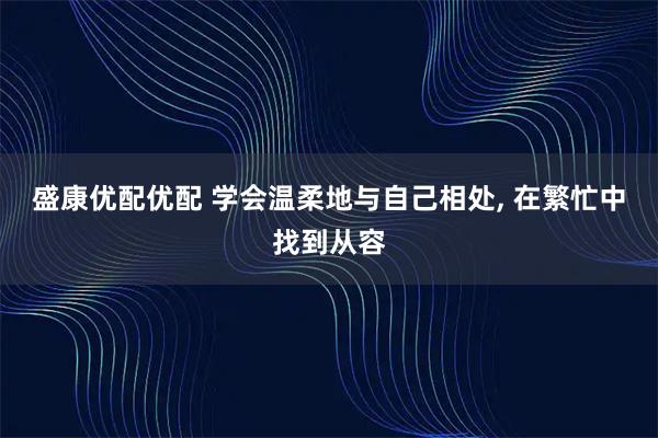 盛康优配优配 学会温柔地与自己相处, 在繁忙中找到从容