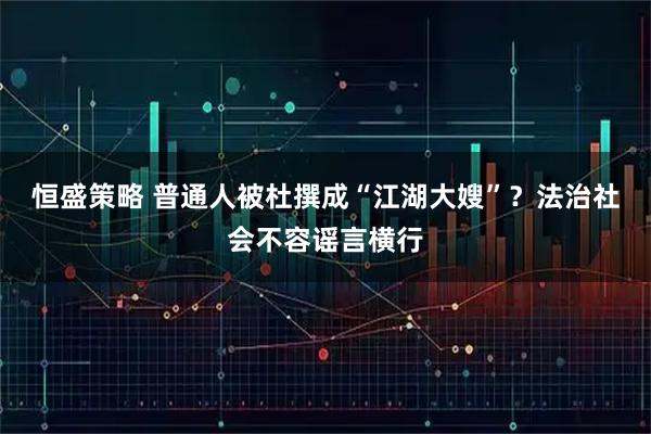 恒盛策略 普通人被杜撰成“江湖大嫂”？法治社会不容谣言横行