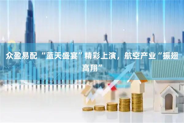 众盈易配 “蓝天盛宴”精彩上演，航空产业“振翅高翔”