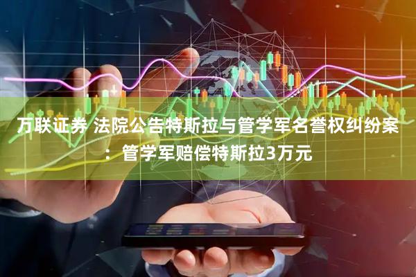 万联证券 法院公告特斯拉与管学军名誉权纠纷案：管学军赔偿特斯拉3万元