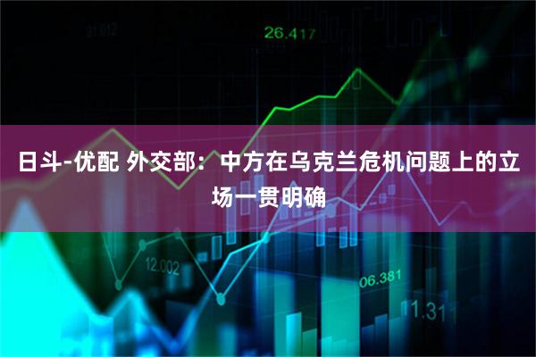 日斗-优配 外交部：中方在乌克兰危机问题上的立场一贯明确