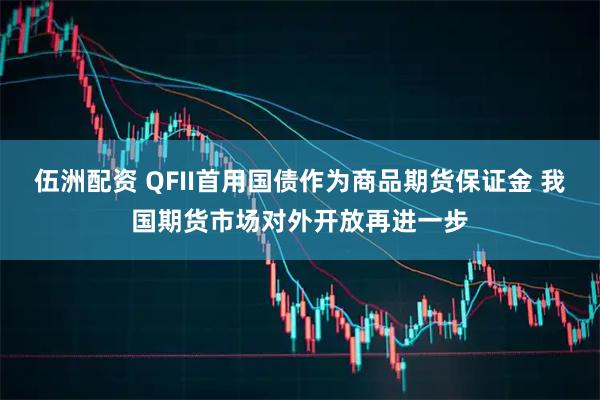 伍洲配资 QFII首用国债作为商品期货保证金 我国期货市场对外开放再进一步